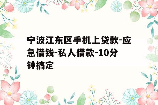 宁波江东区手机上贷款-应急借钱-私人借款-10分钟搞定