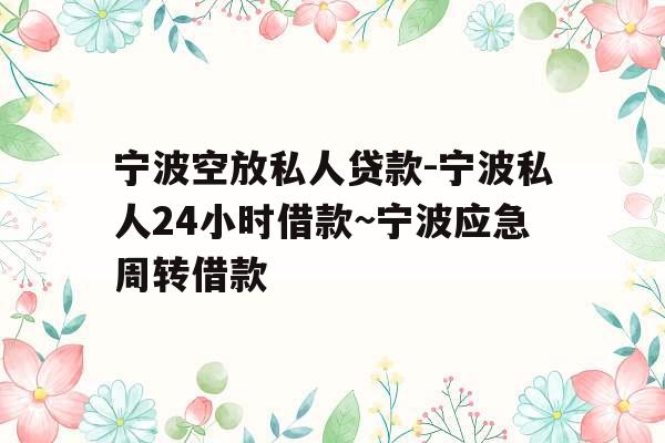 宁波空放私人贷款-宁波私人24小时借款~宁波应急周转借款