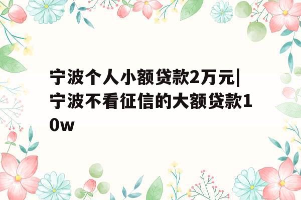 宁波个人小额贷款2万元|宁波不看征信的大额贷款10w 宁波个人小额贷款2万元|宁波不看征信的大额贷款10w