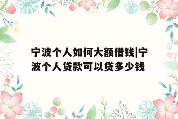 宁波个人如何大额借钱|宁波个人贷款可以贷多少钱