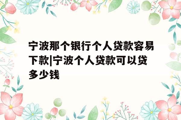 宁波那个银行个人贷款容易下款|宁波个人贷款可以贷多少钱