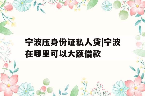 宁波压身份证私人贷|宁波在哪里可以大额借款