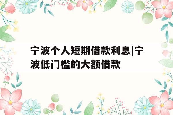 宁波个人短期借款利息|宁波低门槛的大额借款