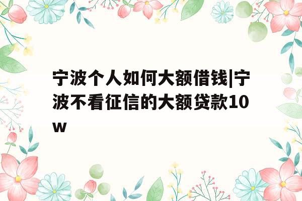 宁波个人如何大额借钱|宁波不看征信的大额贷款10w