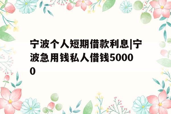 宁波个人短期借款利息|宁波急用钱私人借钱50000