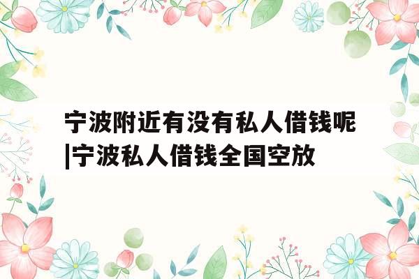 宁波附近有没有私人借钱呢|宁波私人借钱全国空放
