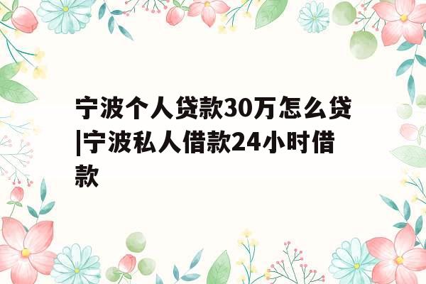 宁波个人贷款30万怎么贷|宁波私人借款24小时借款