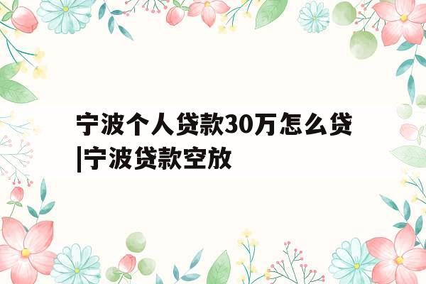 宁波个人贷款30万怎么贷|宁波贷款空放