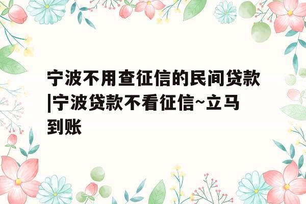 宁波不用查征信的民间贷款|宁波贷款不看征信~立马到账