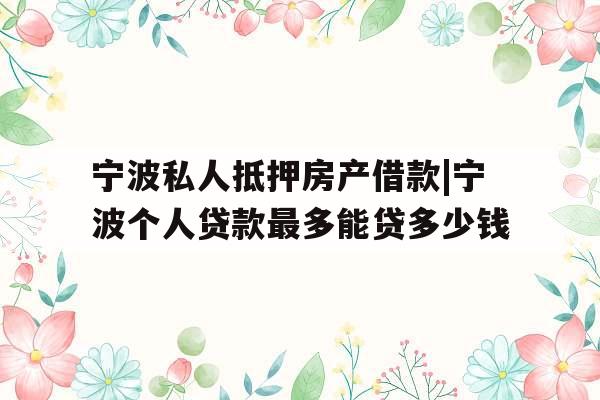 宁波私人抵押房产借款|宁波个人贷款最多能贷多少钱