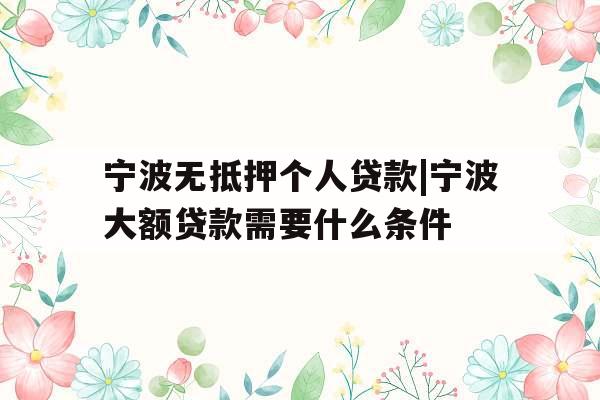宁波无抵押个人贷款|宁波大额贷款需要什么条件