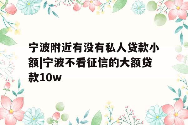 宁波附近有没有私人贷款小额|宁波不看征信的大额贷款10w