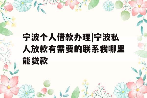 宁波个人借款办理|宁波私人放款有需要的联系我哪里能贷款