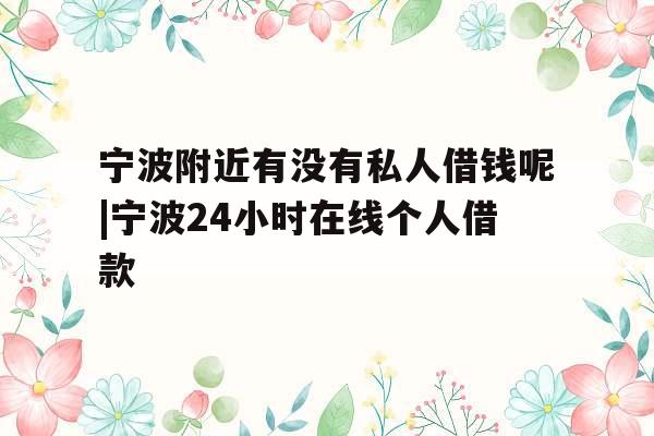 宁波附近有没有私人借钱呢|宁波24小时在线个人借款