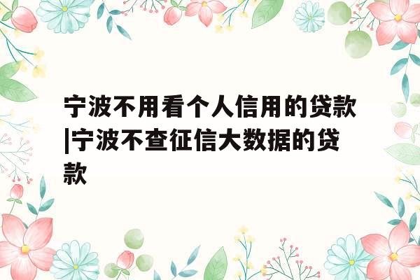 宁波不用看个人信用的贷款|宁波不查征信大数据的贷款