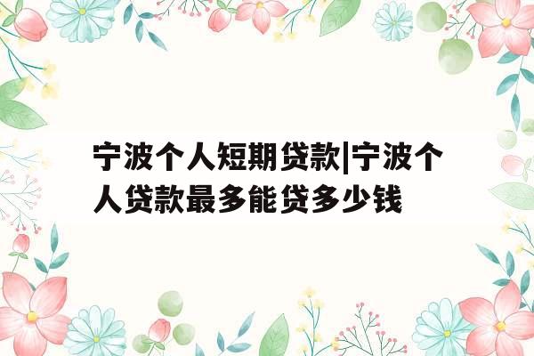 宁波个人短期贷款|宁波个人贷款最多能贷多少钱