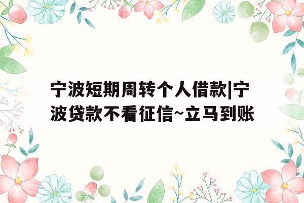 宁波短期周转个人借款|宁波贷款不看征信~立马到账
