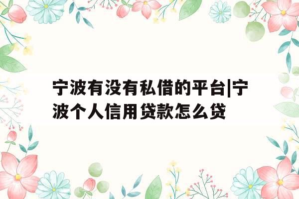 宁波有没有私借的平台|宁波个人信用贷款怎么贷