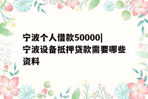 宁波个人借款50000|宁波设备抵押贷款需要哪些资料