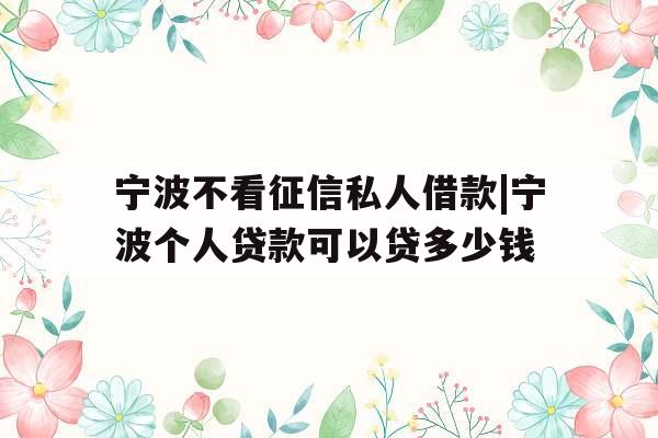 宁波不看征信私人借款|宁波个人贷款可以贷多少钱