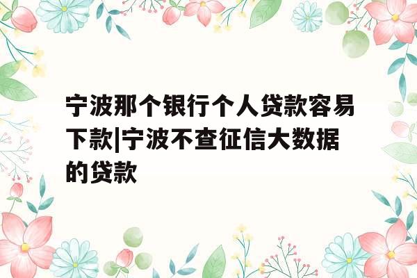 宁波那个银行个人贷款容易下款|宁波不查征信大数据的贷款