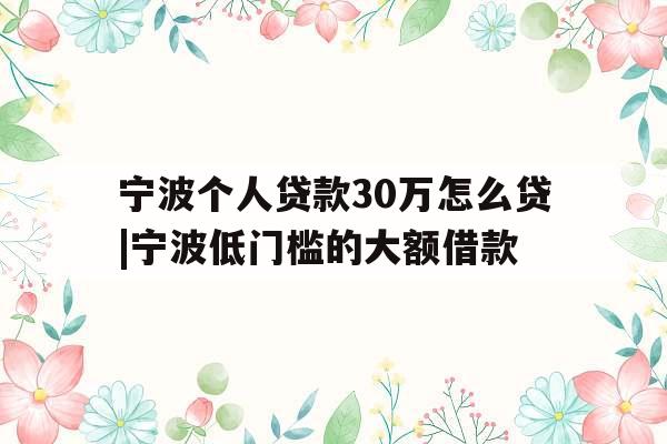 宁波个人贷款30万怎么贷|宁波低门槛的大额借款