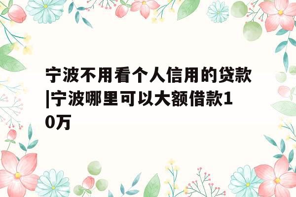 宁波不用看个人信用的贷款|宁波哪里可以大额借款10万