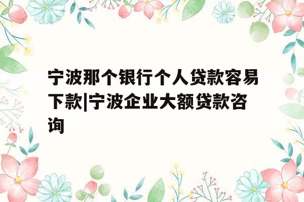 宁波那个银行个人贷款容易下款|宁波企业大额贷款咨询