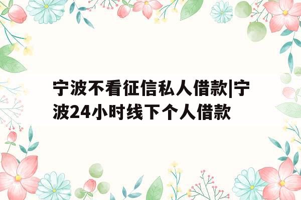 宁波不看征信私人借款|宁波24小时线下个人借款