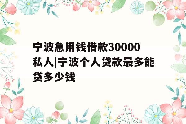 宁波急用钱借款30000私人|宁波个人贷款最多能贷多少钱