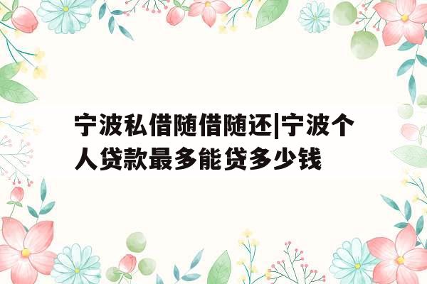 宁波私借随借随还|宁波个人贷款最多能贷多少钱