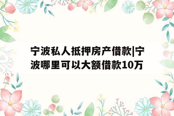 宁波私人抵押房产借款|宁波哪里可以大额借款10万