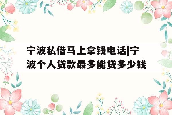 宁波私借马上拿钱电话|宁波个人贷款最多能贷多少钱