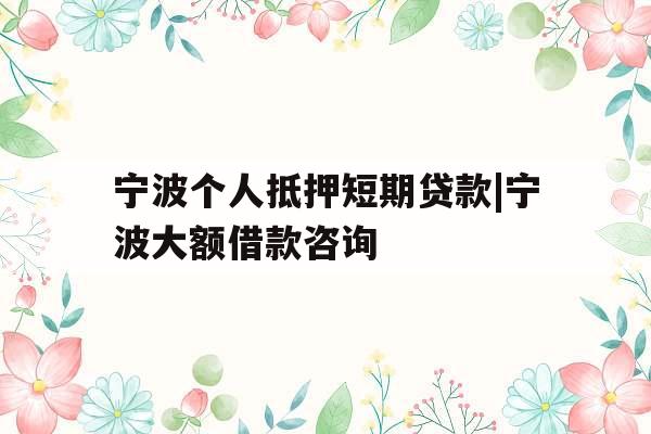 宁波个人抵押短期贷款|宁波大额借款咨询