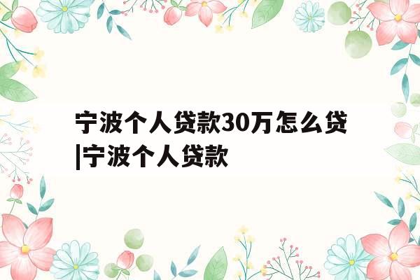 宁波个人贷款30万怎么贷|宁波个人贷款
