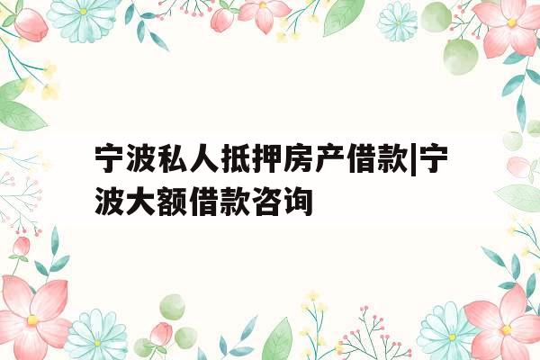 宁波私人抵押房产借款|宁波大额借款咨询