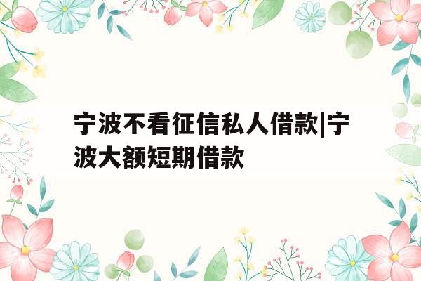 宁波不看征信私人借款|宁波大额短期借款