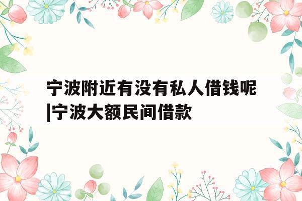 宁波附近有没有私人借钱呢|宁波大额民间借款
