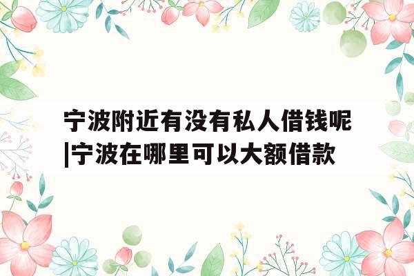 宁波附近有没有私人借钱呢|宁波在哪里可以大额借款