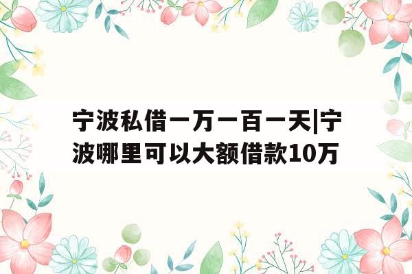 宁波私借一万一百一天|宁波哪里可以大额借款10万