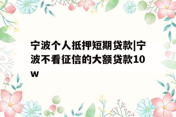 宁波个人抵押短期贷款|宁波不看征信的大额贷款10w