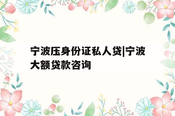宁波压身份证私人贷|宁波大额贷款咨询