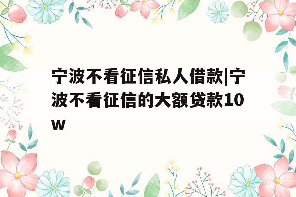 宁波不看征信私人借款|宁波不看征信的大额贷款10w
