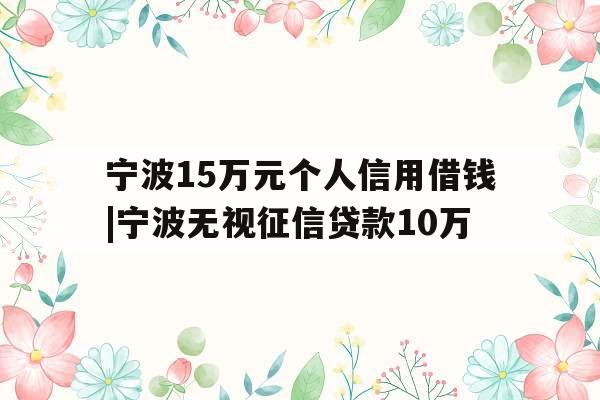 宁波15万元个人信用借钱|宁波无视征信贷款10万