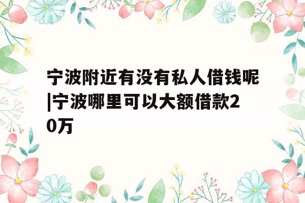 宁波附近有没有私人借钱呢|宁波哪里可以大额借款20万