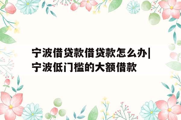 宁波借贷款借贷款怎么办|宁波低门槛的大额借款