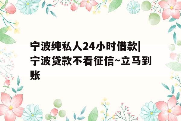 宁波纯私人24小时借款|宁波贷款不看征信~立马到账