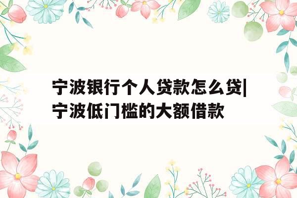 宁波银行个人贷款怎么贷|宁波低门槛的大额借款