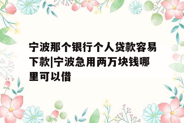 宁波那个银行个人贷款容易下款|宁波急用两万块钱哪里可以借