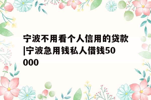 宁波不用看个人信用的贷款|宁波急用钱私人借钱50000